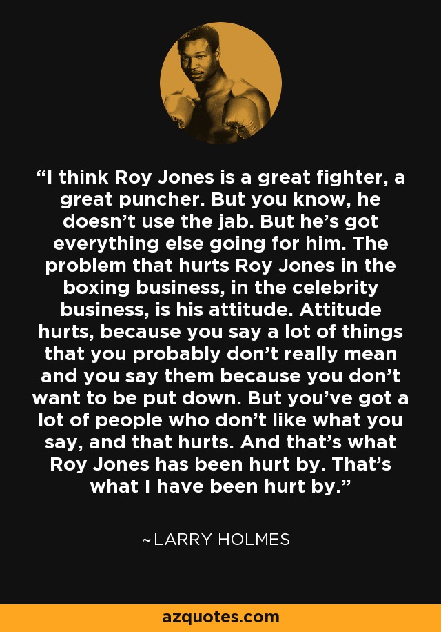 I think Roy Jones is a great fighter, a great puncher. But you know, he doesn't use the jab. But he's got everything else going for him. The problem that hurts Roy Jones in the boxing business, in the celebrity business, is his attitude. Attitude hurts, because you say a lot of things that you probably don't really mean and you say them because you don't want to be put down. But you've got a lot of people who don't like what you say, and that hurts. And that's what Roy Jones has been hurt by. That's what I have been hurt by. - Larry Holmes