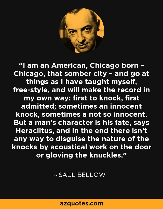 I am an American, Chicago born – Chicago, that somber city – and go at things as I have taught myself, free-style, and will make the record in my own way: first to knock, first admitted; sometimes an innocent knock, sometimes a not so innocent. But a man's character is his fate, says Heraclitus, and in the end there isn't any way to disguise the nature of the knocks by acoustical work on the door or gloving the knuckles. - Saul Bellow