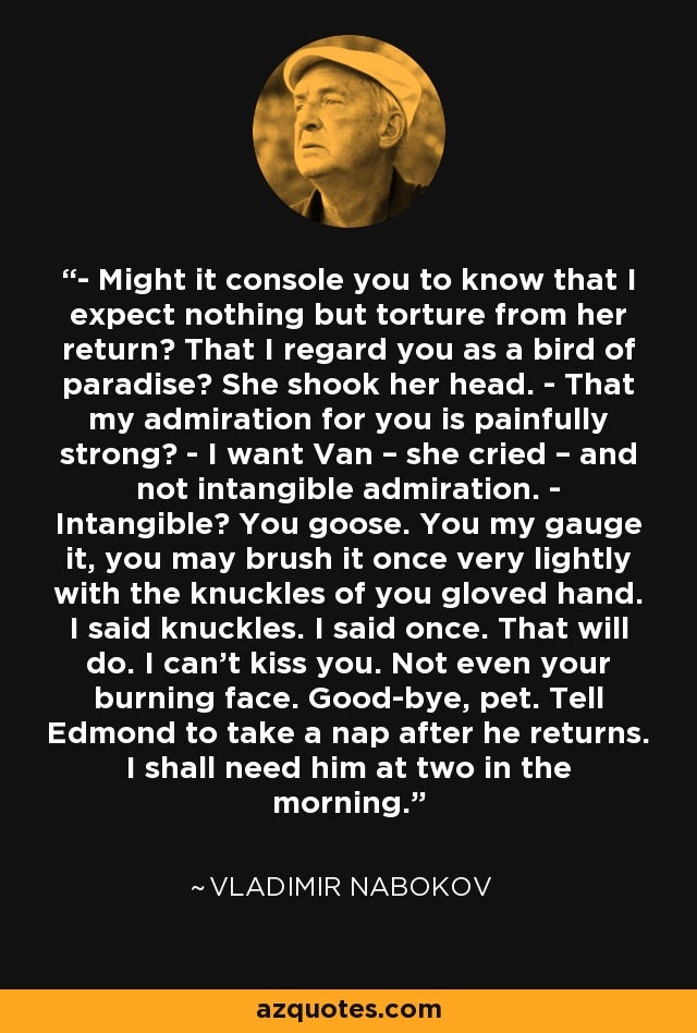 - Might it console you to know that I expect nothing but torture from her return? That I regard you as a bird of paradise? She shook her head. - That my admiration for you is painfully strong? - I want Van – she cried – and not intangible admiration. - Intangible? You goose. You my gauge it, you may brush it once very lightly with the knuckles of you gloved hand. I said knuckles. I said once. That will do. I can't kiss you. Not even your burning face. Good-bye, pet. Tell Edmond to take a nap after he returns. I shall need him at two in the morning. - Vladimir Nabokov