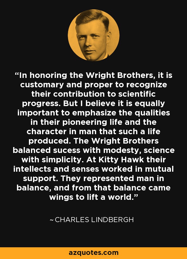 In honoring the Wright Brothers, it is customary and proper to recognize their contribution to scientific progress. But I believe it is equally important to emphasize the qualities in their pioneering life and the character in man that such a life produced. The Wright Brothers balanced sucess with modesty, science with simplicity. At Kitty Hawk their intellects and senses worked in mutual support. They represented man in balance, and from that balance came wings to lift a world. - Charles Lindbergh
