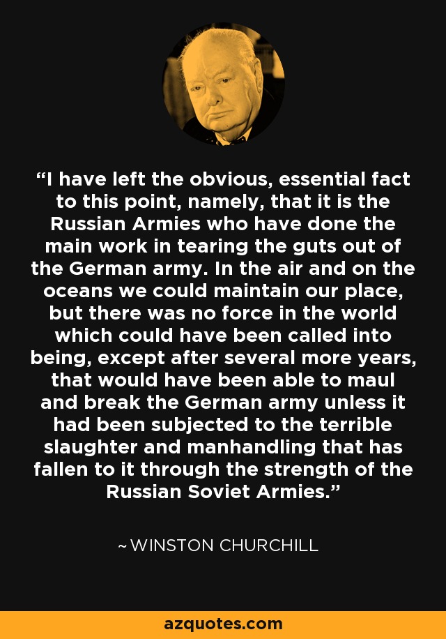 I have left the obvious, essential fact to this point, namely, that it is the Russian Armies who have done the main work in tearing the guts out of the German army. In the air and on the oceans we could maintain our place, but there was no force in the world which could have been called into being, except after several more years, that would have been able to maul and break the German army unless it had been subjected to the terrible slaughter and manhandling that has fallen to it through the strength of the Russian Soviet Armies. - Winston Churchill