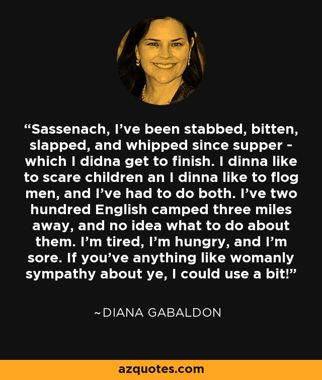 Sassenach, I've been stabbed, bitten, slapped, and whipped since supper - which I didna get to finish. I dinna like to scare children an I dinna like to flog men, and I've had to do both. I've two hundred English camped three miles away, and no idea what to do about them. I'm tired, I'm hungry, and I'm sore. If you've anything like womanly sympathy about ye, I could use a bit! - Diana Gabaldon