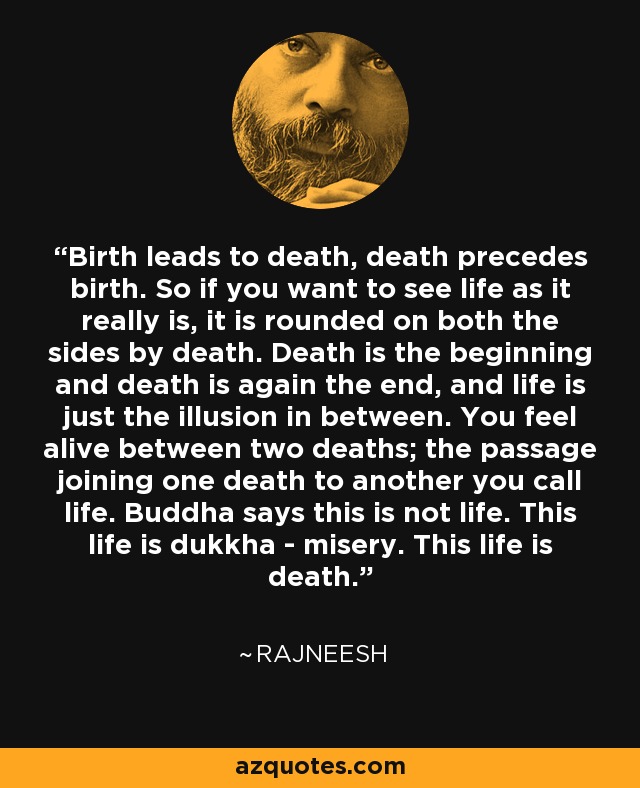 Birth leads to death, death precedes birth. So if you want to see life as it really is, it is rounded on both the sides by death. Death is the beginning and death is again the end, and life is just the illusion in between. You feel alive between two deaths; the passage joining one death to another you call life. Buddha says this is not life. This life is dukkha - misery. This life is death. - Rajneesh