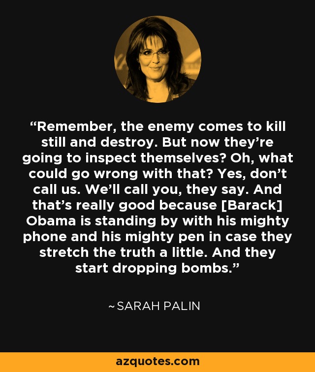 Remember, the enemy comes to kill still and destroy. But now they're going to inspect themselves? Oh, what could go wrong with that? Yes, don't call us. We'll call you, they say. And that's really good because [Barack] Obama is standing by with his mighty phone and his mighty pen in case they stretch the truth a little. And they start dropping bombs. - Sarah Palin