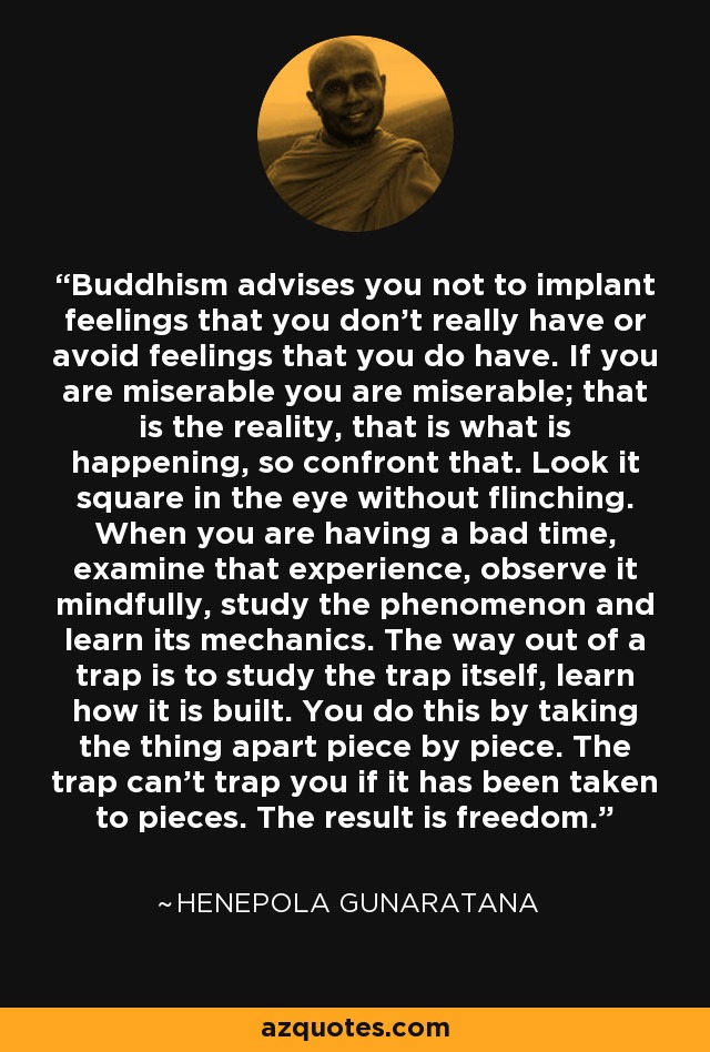 Buddhism advises you not to implant feelings that you don’t really have or avoid feelings that you do have. If you are miserable you are miserable; that is the reality, that is what is happening, so confront that. Look it square in the eye without flinching. When you are having a bad time, examine that experience, observe it mindfully, study the phenomenon and learn its mechanics. The way out of a trap is to study the trap itself, learn how it is built. You do this by taking the thing apart piece by piece. The trap can’t trap you if it has been taken to pieces. The result is freedom. - Henepola Gunaratana