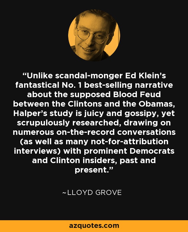Unlike scandal-monger Ed Klein’s fantastical No. 1 best-selling narrative about the supposed Blood Feud between the Clintons and the Obamas, Halper’s study is juicy and gossipy, yet scrupulously researched, drawing on numerous on-the-record conversations (as well as many not-for-attribution interviews) with prominent Democrats and Clinton insiders, past and present. - Lloyd Grove