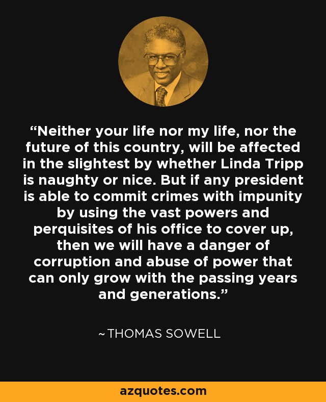 Neither your life nor my life, nor the future of this country, will be affected in the slightest by whether Linda Tripp is naughty or nice. But if any president is able to commit crimes with impunity by using the vast powers and perquisites of his office to cover up, then we will have a danger of corruption and abuse of power that can only grow with the passing years and generations. - Thomas Sowell