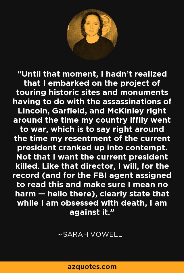 Until that moment, I hadn't realized that I embarked on the project of touring historic sites and monuments having to do with the assassinations of Lincoln, Garfield, and McKinley right around the time my country iffily went to war, which is to say right around the time my resentment of the current president cranked up into contempt. Not that I want the current president killed. Like that director, I will, for the record (and for the FBI agent assigned to read this and make sure I mean no harm — hello there), clearly state that while I am obsessed with death, I am against it. - Sarah Vowell