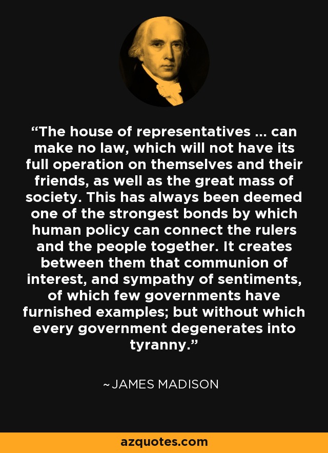 The house of representatives ... can make no law, which will not have its full operation on themselves and their friends, as well as the great mass of society. This has always been deemed one of the strongest bonds by which human policy can connect the rulers and the people together. It creates between them that communion of interest, and sympathy of sentiments, of which few governments have furnished examples; but without which every government degenerates into tyranny. - James Madison