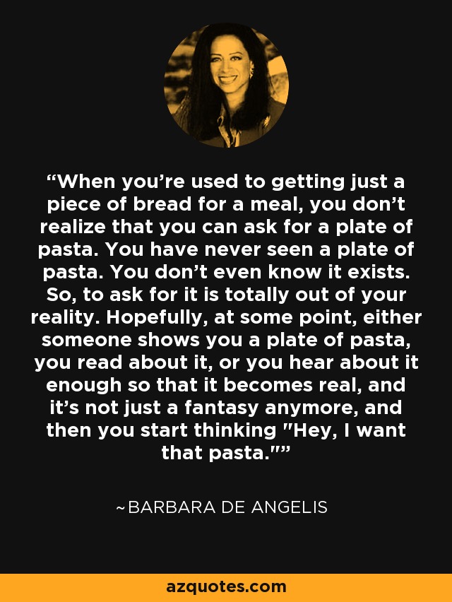 When you're used to getting just a piece of bread for a meal, you don't realize that you can ask for a plate of pasta. You have never seen a plate of pasta. You don't even know it exists. So, to ask for it is totally out of your reality. Hopefully, at some point, either someone shows you a plate of pasta, you read about it, or you hear about it enough so that it becomes real, and it's not just a fantasy anymore, and then you start thinking 