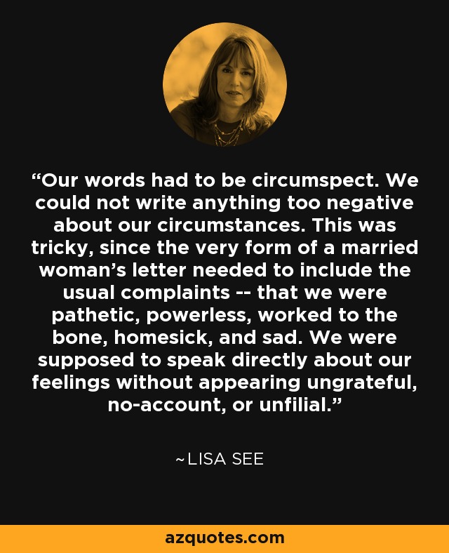 Our words had to be circumspect. We could not write anything too negative about our circumstances. This was tricky, since the very form of a married woman's letter needed to include the usual complaints -- that we were pathetic, powerless, worked to the bone, homesick, and sad. We were supposed to speak directly about our feelings without appearing ungrateful, no-account, or unfilial. - Lisa See