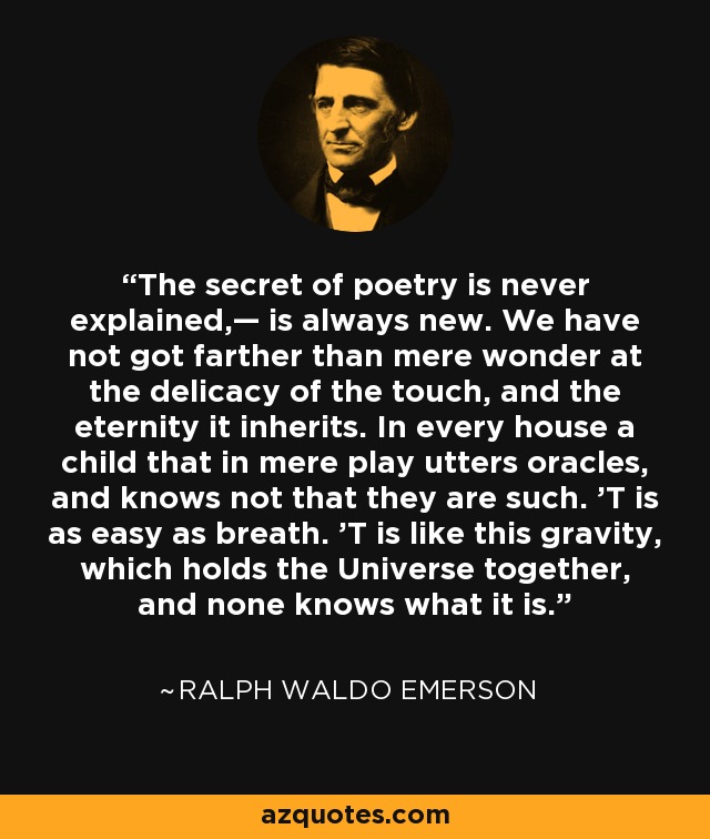 The secret of poetry is never explained,— is always new. We have not got farther than mere wonder at the delicacy of the touch, and the eternity it inherits. In every house a child that in mere play utters oracles, and knows not that they are such. 'T is as easy as breath. 'T is like this gravity, which holds the Universe together, and none knows what it is. - Ralph Waldo Emerson