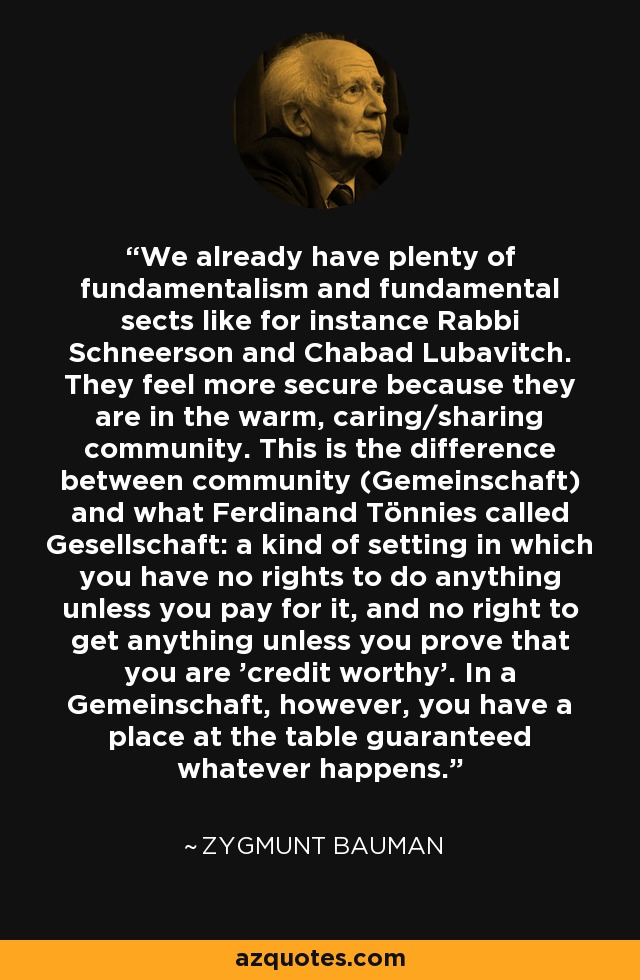 We already have plenty of fundamentalism and fundamental sects like for instance Rabbi Schneerson and Chabad Lubavitch. They feel more secure because they are in the warm, caring/sharing community. This is the difference between community (Gemeinschaft) and what Ferdinand Tönnies called Gesellschaft: a kind of setting in which you have no rights to do anything unless you pay for it, and no right to get anything unless you prove that you are 'credit worthy'. In a Gemeinschaft, however, you have a place at the table guaranteed whatever happens. - Zygmunt Bauman