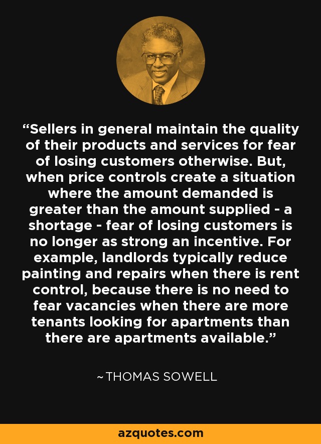 Sellers in general maintain the quality of their products and services for fear of losing customers otherwise. But, when price controls create a situation where the amount demanded is greater than the amount supplied - a shortage - fear of losing customers is no longer as strong an incentive. For example, landlords typically reduce painting and repairs when there is rent control, because there is no need to fear vacancies when there are more tenants looking for apartments than there are apartments available. - Thomas Sowell
