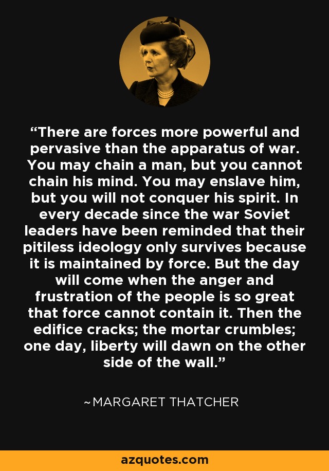 There are forces more powerful and pervasive than the apparatus of war. You may chain a man, but you cannot chain his mind. You may enslave him, but you will not conquer his spirit. In every decade since the war Soviet leaders have been reminded that their pitiless ideology only survives because it is maintained by force. But the day will come when the anger and frustration of the people is so great that force cannot contain it. Then the edifice cracks; the mortar crumbles; one day, liberty will dawn on the other side of the wall. - Margaret Thatcher