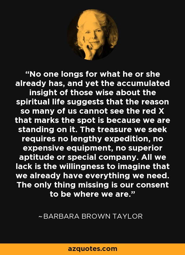 No one longs for what he or she already has, and yet the accumulated insight of those wise about the spiritual life suggests that the reason so many of us cannot see the red X that marks the spot is because we are standing on it. The treasure we seek requires no lengthy expedition, no expensive equipment, no superior aptitude or special company. All we lack is the willingness to imagine that we already have everything we need. The only thing missing is our consent to be where we are. - Barbara Brown Taylor