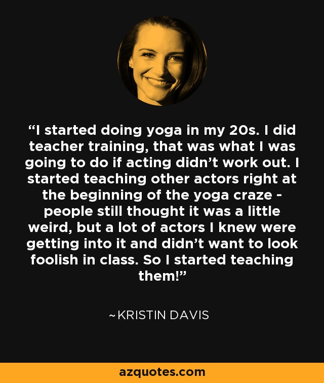 I started doing yoga in my 20s. I did teacher training, that was what I was going to do if acting didn't work out. I started teaching other actors right at the beginning of the yoga craze - people still thought it was a little weird, but a lot of actors I knew were getting into it and didn't want to look foolish in class. So I started teaching them! - Kristin Davis