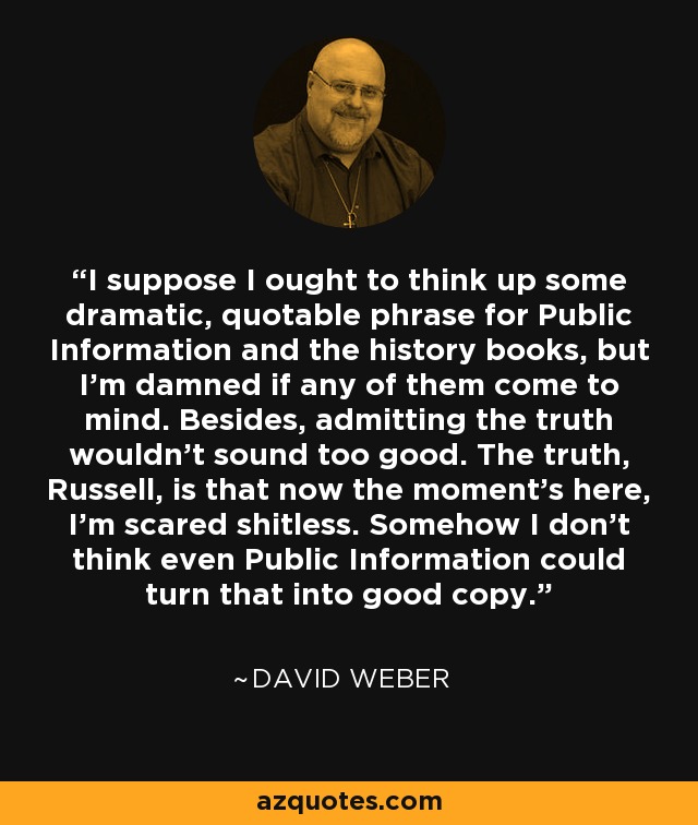 I suppose I ought to think up some dramatic, quotable phrase for Public Information and the history books, but I'm damned if any of them come to mind. Besides, admitting the truth wouldn't sound too good. The truth, Russell, is that now the moment's here, I'm scared shitless. Somehow I don't think even Public Information could turn that into good copy. - David Weber