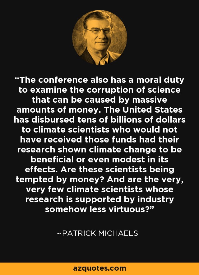 The conference also has a moral duty to examine the corruption of science that can be caused by massive amounts of money. The United States has disbursed tens of billions of dollars to climate scientists who would not have received those funds had their research shown climate change to be beneficial or even modest in its effects. Are these scientists being tempted by money? And are the very, very few climate scientists whose research is supported by industry somehow less virtuous? - Patrick Michaels