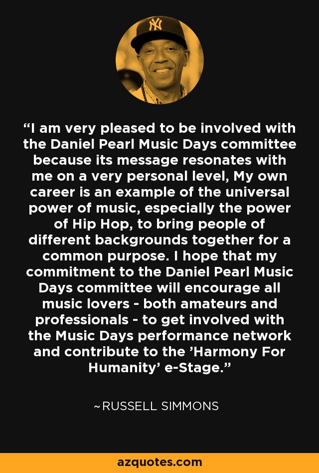 I am very pleased to be involved with the Daniel Pearl Music Days committee because its message resonates with me on a very personal level, My own career is an example of the universal power of music, especially the power of Hip Hop, to bring people of different backgrounds together for a common purpose. I hope that my commitment to the Daniel Pearl Music Days committee will encourage all music lovers - both amateurs and professionals - to get involved with the Music Days performance network and contribute to the 'Harmony For Humanity' e-Stage. - Russell Simmons