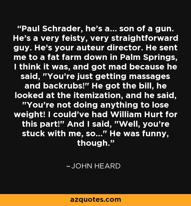 Paul Schrader, he's a... son of a gun. He's a very feisty, very straightforward guy. He's your auteur director. He sent me to a fat farm down in Palm Springs, I think it was, and got mad because he said, 
