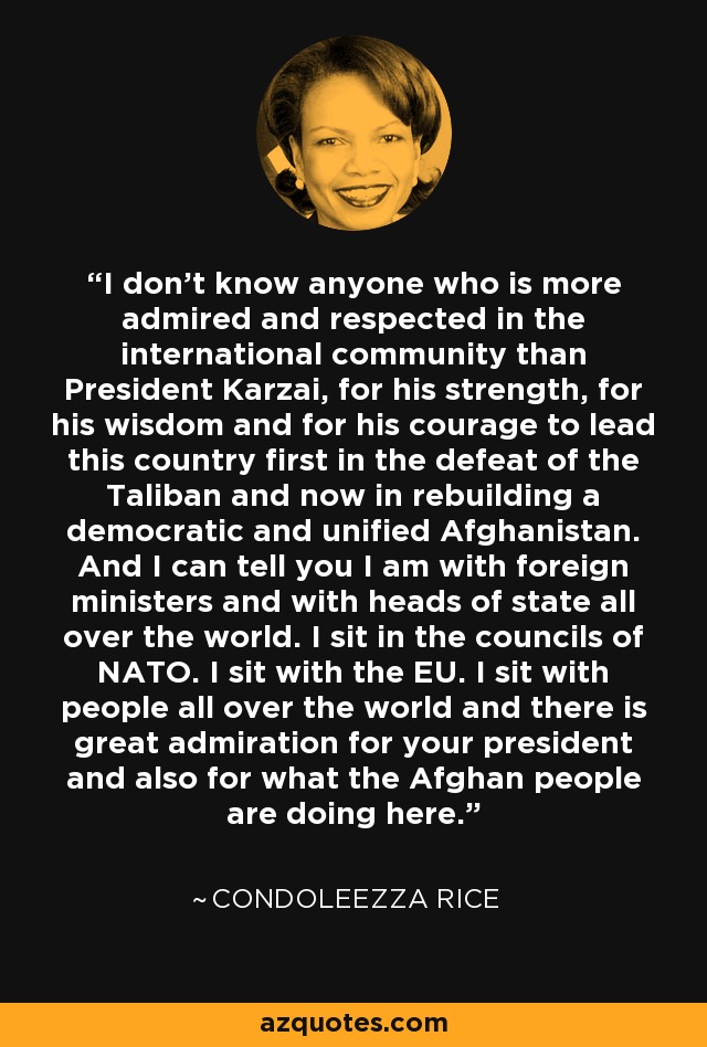 I don't know anyone who is more admired and respected in the international community than President Karzai, for his strength, for his wisdom and for his courage to lead this country first in the defeat of the Taliban and now in rebuilding a democratic and unified Afghanistan. And I can tell you I am with foreign ministers and with heads of state all over the world. I sit in the councils of NATO. I sit with the EU. I sit with people all over the world and there is great admiration for your president and also for what the Afghan people are doing here. - Condoleezza Rice