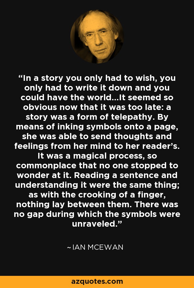 In a story you only had to wish, you only had to write it down and you could have the world...It seemed so obvious now that it was too late: a story was a form of telepathy. By means of inking symbols onto a page, she was able to send thoughts and feelings from her mind to her reader's. It was a magical process, so commonplace that no one stopped to wonder at it. Reading a sentence and understanding it were the same thing; as with the crooking of a finger, nothing lay between them. There was no gap during which the symbols were unraveled. - Ian Mcewan