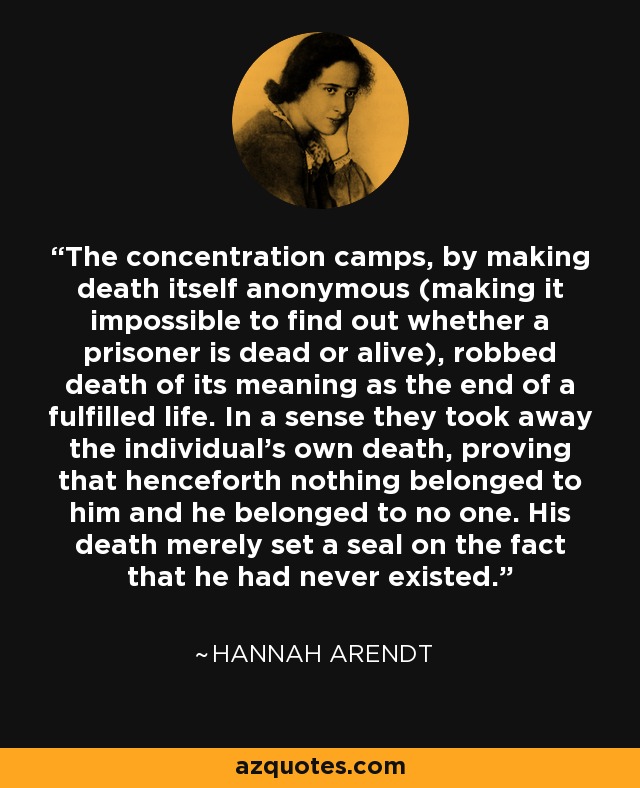 The concentration camps, by making death itself anonymous (making it impossible to find out whether a prisoner is dead or alive), robbed death of its meaning as the end of a fulfilled life. In a sense they took away the individual’s own death, proving that henceforth nothing belonged to him and he belonged to no one. His death merely set a seal on the fact that he had never existed. - Hannah Arendt