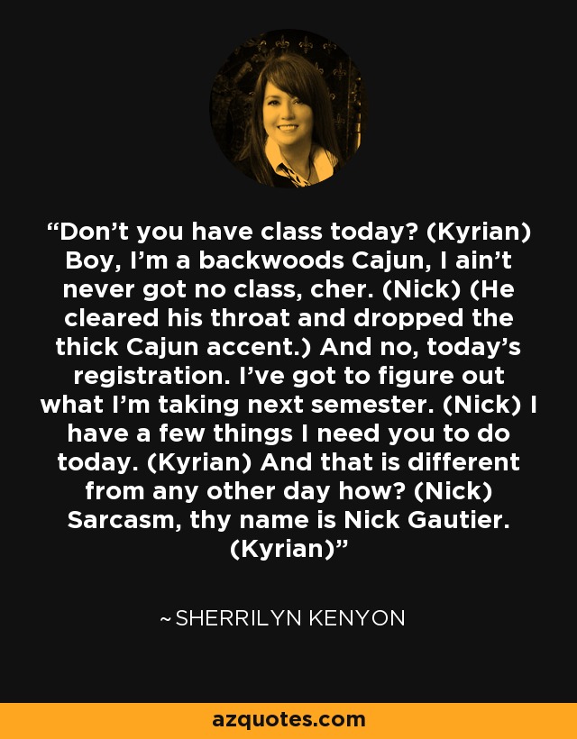 Don't you have class today? (Kyrian) Boy, I'm a backwoods Cajun, I ain't never got no class, cher. (Nick) (He cleared his throat and dropped the thick Cajun accent.) And no, today's registration. I've got to figure out what I'm taking next semester. (Nick) I have a few things I need you to do today. (Kyrian) And that is different from any other day how? (Nick) Sarcasm, thy name is Nick Gautier. (Kyrian) - Sherrilyn Kenyon