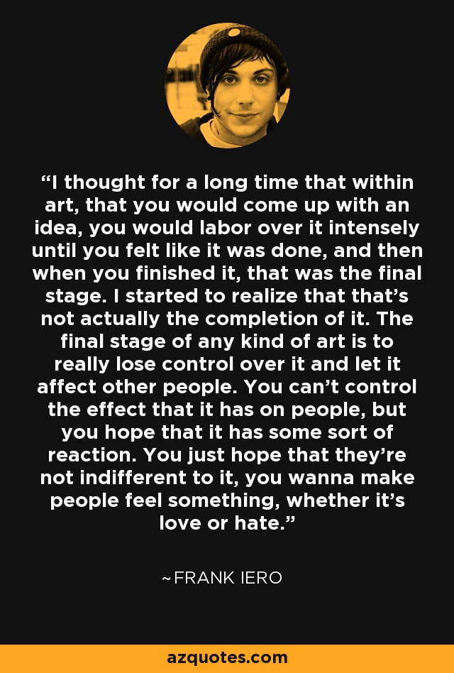 I thought for a long time that within art, that you would come up with an idea, you would labor over it intensely until you felt like it was done, and then when you finished it, that was the final stage. I started to realize that that's not actually the completion of it. The final stage of any kind of art is to really lose control over it and let it affect other people. You can't control the effect that it has on people, but you hope that it has some sort of reaction. You just hope that they're not indifferent to it, you wanna make people feel something, whether it's love or hate. - Frank Iero