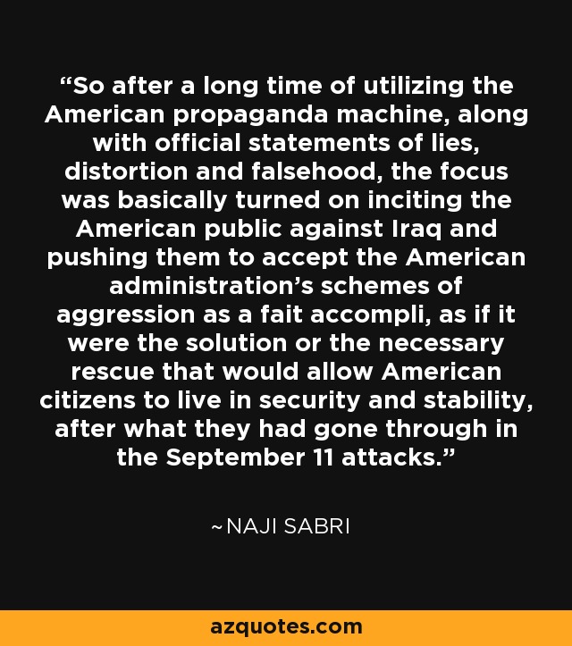 So after a long time of utilizing the American propaganda machine, along with official statements of lies, distortion and falsehood, the focus was basically turned on inciting the American public against Iraq and pushing them to accept the American administration's schemes of aggression as a fait accompli, as if it were the solution or the necessary rescue that would allow American citizens to live in security and stability, after what they had gone through in the September 11 attacks. - Naji Sabri