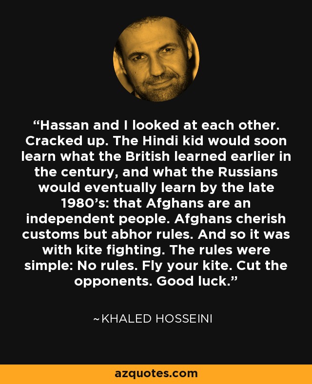 Hassan and I looked at each other. Cracked up. The Hindi kid would soon learn what the British learned earlier in the century, and what the Russians would eventually learn by the late 1980's: that Afghans are an independent people. Afghans cherish customs but abhor rules. And so it was with kite fighting. The rules were simple: No rules. Fly your kite. Cut the opponents. Good luck. - Khaled Hosseini