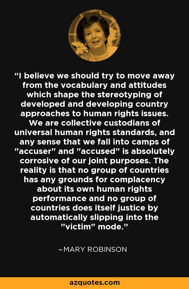 I believe we should try to move away from the vocabulary and attitudes which shape the stereotyping of developed and developing country approaches to human rights issues. We are collective custodians of universal human rights standards, and any sense that we fall into camps of 