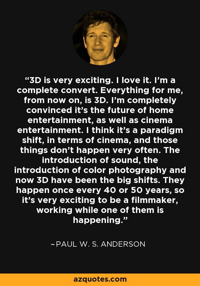 3D is very exciting. I love it. I'm a complete convert. Everything for me, from now on, is 3D. I'm completely convinced it's the future of home entertainment, as well as cinema entertainment. I think it's a paradigm shift, in terms of cinema, and those things don't happen very often. The introduction of sound, the introduction of color photography and now 3D have been the big shifts. They happen once every 40 or 50 years, so it's very exciting to be a filmmaker, working while one of them is happening. - Paul W. S. Anderson