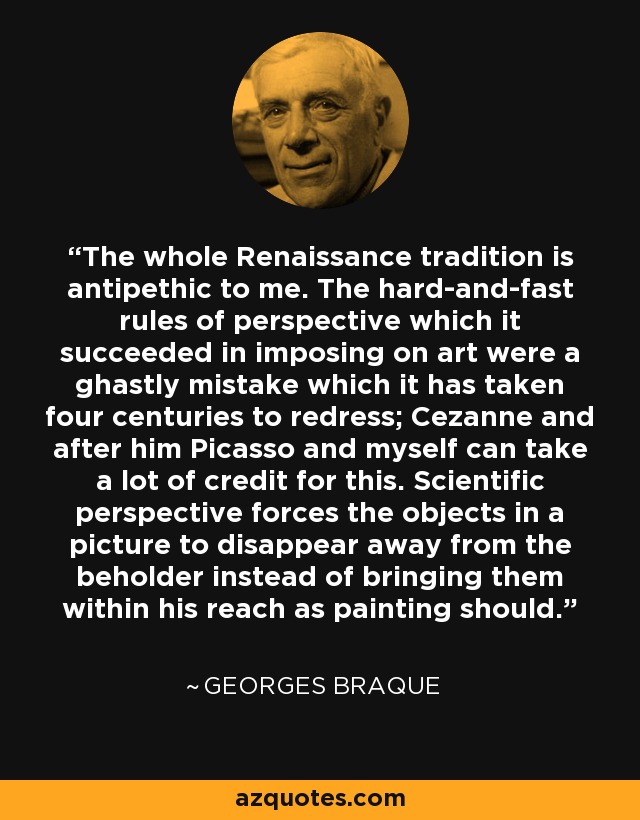 The whole Renaissance tradition is antipethic to me. The hard-and-fast rules of perspective which it succeeded in imposing on art were a ghastly mistake which it has taken four centuries to redress; Cezanne and after him Picasso and myself can take a lot of credit for this. Scientific perspective forces the objects in a picture to disappear away from the beholder instead of bringing them within his reach as painting should. - Georges Braque