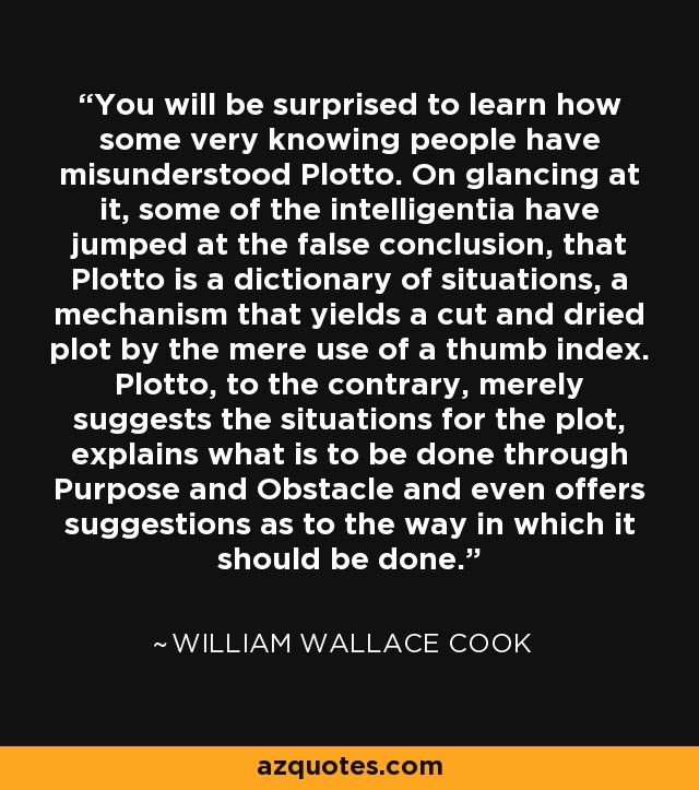 You will be surprised to learn how some very knowing people have misunderstood Plotto. On glancing at it, some of the intelligentia have jumped at the false conclusion, that Plotto is a dictionary of situations, a mechanism that yields a cut and dried plot by the mere use of a thumb index. Plotto, to the contrary, merely suggests the situations for the plot, explains what is to be done through Purpose and Obstacle and even offers suggestions as to the way in which it should be done. - William Wallace Cook