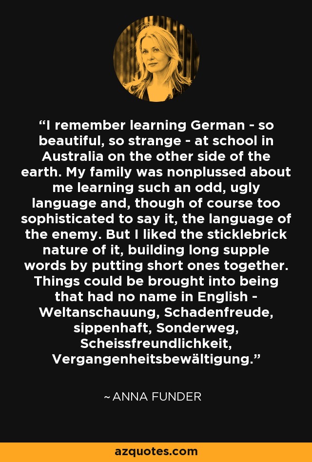 I remember learning German - so beautiful, so strange - at school in Australia on the other side of the earth. My family was nonplussed about me learning such an odd, ugly language and, though of course too sophisticated to say it, the language of the enemy. But I liked the sticklebrick nature of it, building long supple words by putting short ones together. Things could be brought into being that had no name in English - Weltanschauung, Schadenfreude, sippenhaft, Sonderweg, Scheissfreundlichkeit, Vergangenheitsbewältigung. - Anna Funder