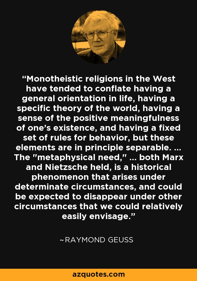 Monotheistic religions in the West have tended to conflate having a general orientation in life, having a specific theory of the world, having a sense of the positive meaningfulness of one's existence, and having a fixed set of rules for behavior, but these elements are in principle separable. ... The 