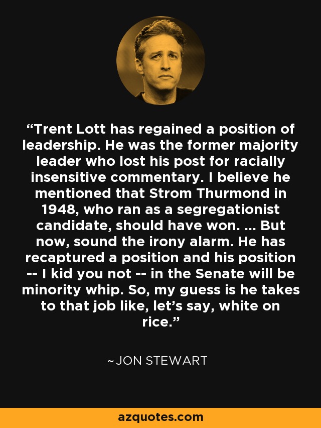 Trent Lott has regained a position of leadership. He was the former majority leader who lost his post for racially insensitive commentary. I believe he mentioned that Strom Thurmond in 1948, who ran as a segregationist candidate, should have won. ... But now, sound the irony alarm. He has recaptured a position and his position -- I kid you not -- in the Senate will be minority whip. So, my guess is he takes to that job like, let's say, white on rice. - Jon Stewart