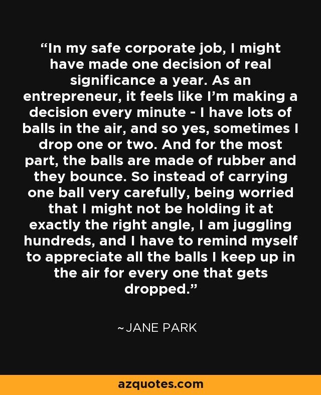 In my safe corporate job, I might have made one decision of real significance a year. As an entrepreneur, it feels like I'm making a decision every minute - I have lots of balls in the air, and so yes, sometimes I drop one or two. And for the most part, the balls are made of rubber and they bounce. So instead of carrying one ball very carefully, being worried that I might not be holding it at exactly the right angle, I am juggling hundreds, and I have to remind myself to appreciate all the balls I keep up in the air for every one that gets dropped. - Jane Park