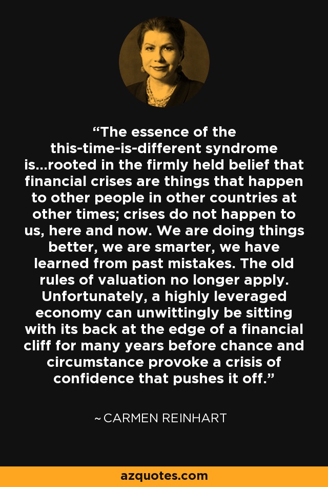 The essence of the this-time-is-different syndrome is...rooted in the firmly held belief that financial crises are things that happen to other people in other countries at other times; crises do not happen to us, here and now. We are doing things better, we are smarter, we have learned from past mistakes. The old rules of valuation no longer apply. Unfortunately, a highly leveraged economy can unwittingly be sitting with its back at the edge of a financial cliff for many years before chance and circumstance provoke a crisis of confidence that pushes it off. - Carmen Reinhart