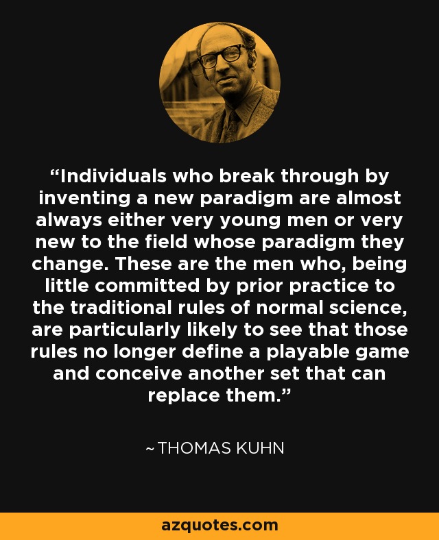 Individuals who break through by inventing a new paradigm are almost always either very young men or very new to the field whose paradigm they change. These are the men who, being little committed by prior practice to the traditional rules of normal science, are particularly likely to see that those rules no longer define a playable game and conceive another set that can replace them. - Thomas Kuhn