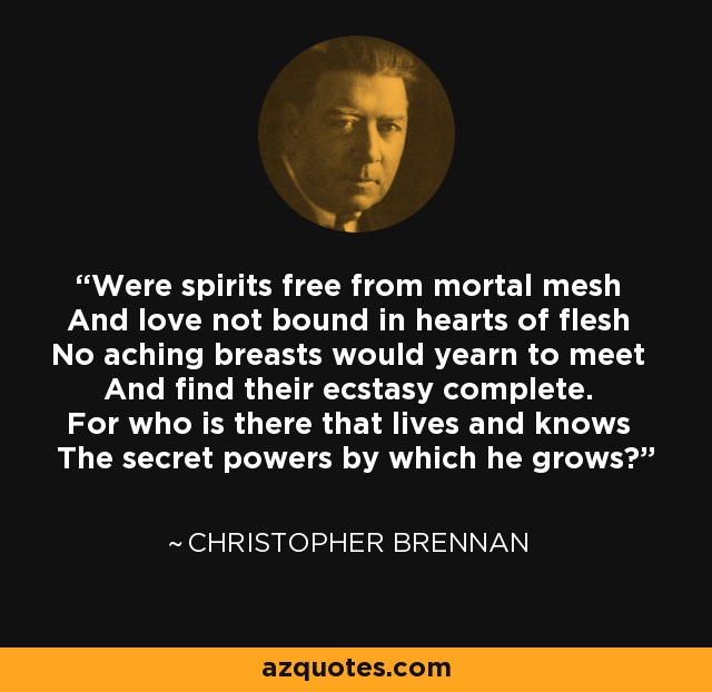Were spirits free from mortal mesh And love not bound in hearts of flesh No aching breasts would yearn to meet And find their ecstasy complete. For who is there that lives and knows The secret powers by which he grows? - Christopher Brennan