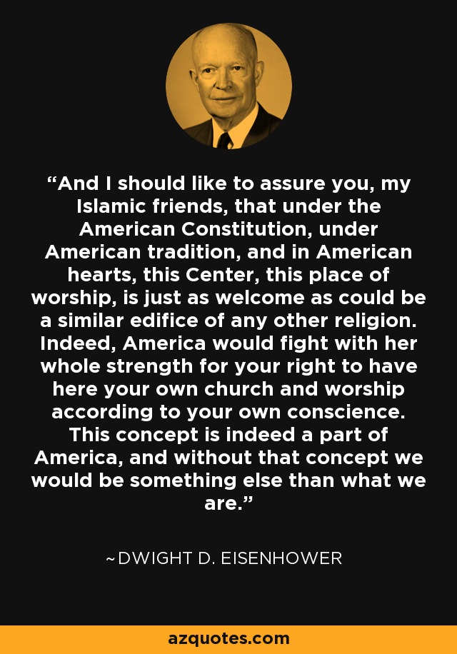 And I should like to assure you, my Islamic friends, that under the American Constitution, under American tradition, and in American hearts, this Center, this place of worship, is just as welcome as could be a similar edifice of any other religion. Indeed, America would fight with her whole strength for your right to have here your own church and worship according to your own conscience. This concept is indeed a part of America, and without that concept we would be something else than what we are. - Dwight D. Eisenhower