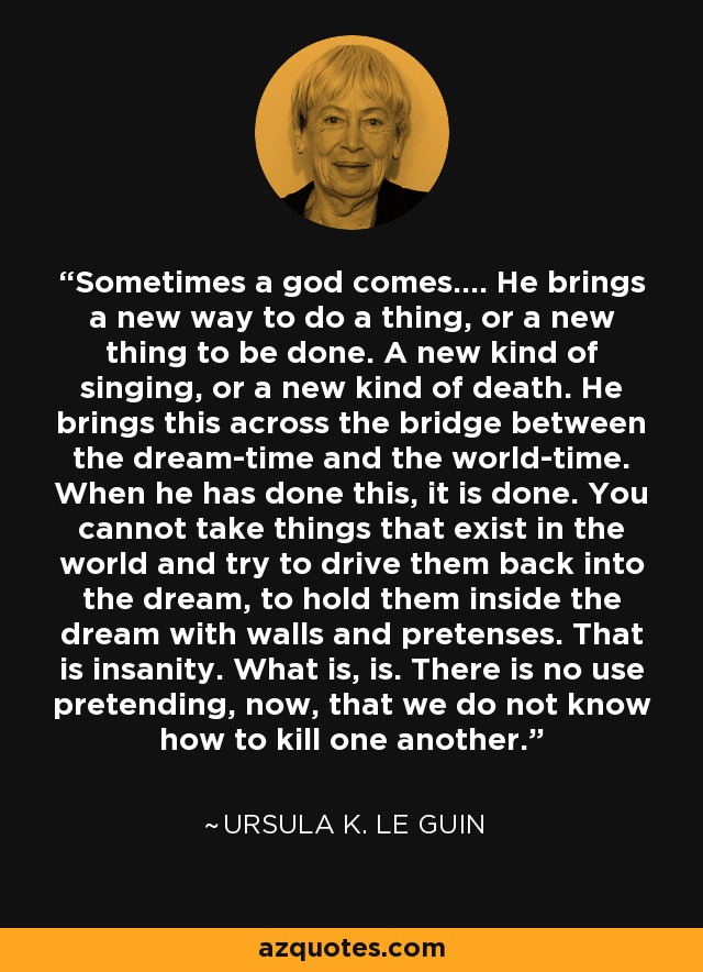 Sometimes a god comes.... He brings a new way to do a thing, or a new thing to be done. A new kind of singing, or a new kind of death. He brings this across the bridge between the dream-time and the world-time. When he has done this, it is done. You cannot take things that exist in the world and try to drive them back into the dream, to hold them inside the dream with walls and pretenses. That is insanity. What is, is. There is no use pretending, now, that we do not know how to kill one another. - Ursula K. Le Guin