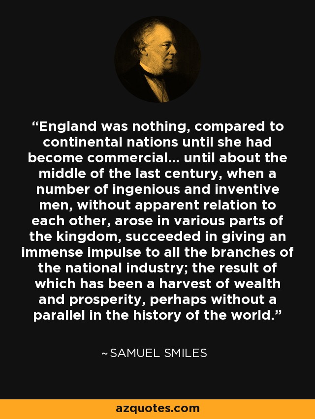 England was nothing, compared to continental nations until she had become commercial... until about the middle of the last century, when a number of ingenious and inventive men, without apparent relation to each other, arose in various parts of the kingdom, succeeded in giving an immense impulse to all the branches of the national industry; the result of which has been a harvest of wealth and prosperity, perhaps without a parallel in the history of the world. - Samuel Smiles