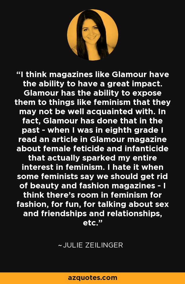 I think magazines like Glamour have the ability to have a great impact. Glamour has the ability to expose them to things like feminism that they may not be well acquainted with. In fact, Glamour has done that in the past - when I was in eighth grade I read an article in Glamour magazine about female feticide and infanticide that actually sparked my entire interest in feminism. I hate it when some feminists say we should get rid of beauty and fashion magazines - I think there's room in feminism for fashion, for fun, for talking about sex and friendships and relationships, etc. - Julie Zeilinger