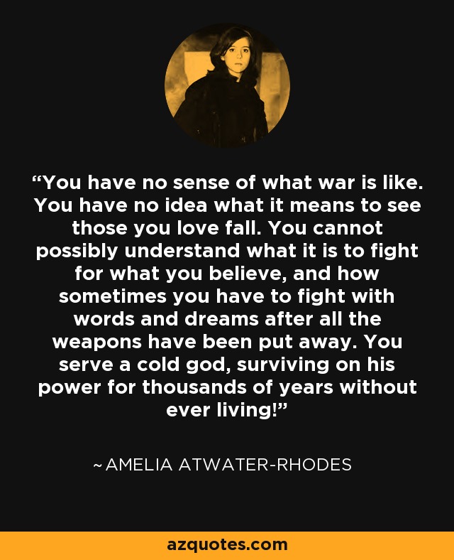 You have no sense of what war is like. You have no idea what it means to see those you love fall. You cannot possibly understand what it is to fight for what you believe, and how sometimes you have to fight with words and dreams after all the weapons have been put away. You serve a cold god, surviving on his power for thousands of years without ever living! - Amelia Atwater-Rhodes