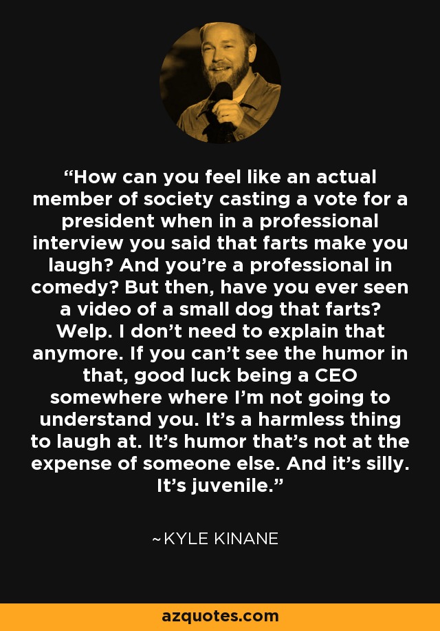 How can you feel like an actual member of society casting a vote for a president when in a professional interview you said that farts make you laugh? And you're a professional in comedy? But then, have you ever seen a video of a small dog that farts? Welp. I don't need to explain that anymore. If you can't see the humor in that, good luck being a CEO somewhere where I'm not going to understand you. It's a harmless thing to laugh at. It's humor that's not at the expense of someone else. And it's silly. It's juvenile. - Kyle Kinane
