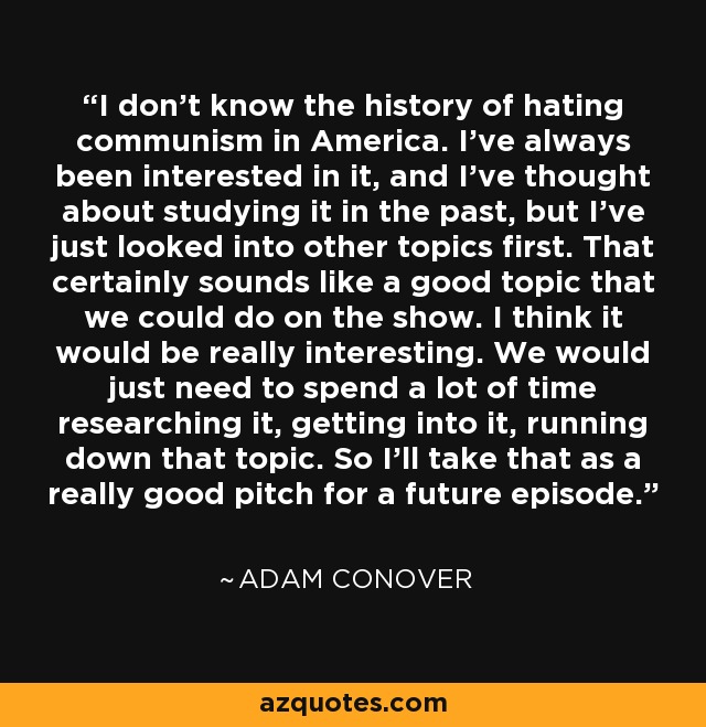I don't know the history of hating communism in America. I've always been interested in it, and I've thought about studying it in the past, but I've just looked into other topics first. That certainly sounds like a good topic that we could do on the show. I think it would be really interesting. We would just need to spend a lot of time researching it, getting into it, running down that topic. So I'll take that as a really good pitch for a future episode. - Adam Conover